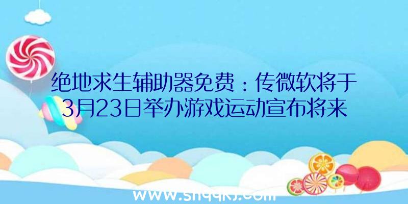 绝地求生辅助器免费：传微软将于3月23日举办游戏运动宣布将来Xbox游戏并能够将专注于B社游戏