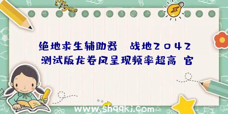 绝地求生辅助器：《战地2042》测试版龙卷风呈现频率超高!官方称正式版或将调低频率