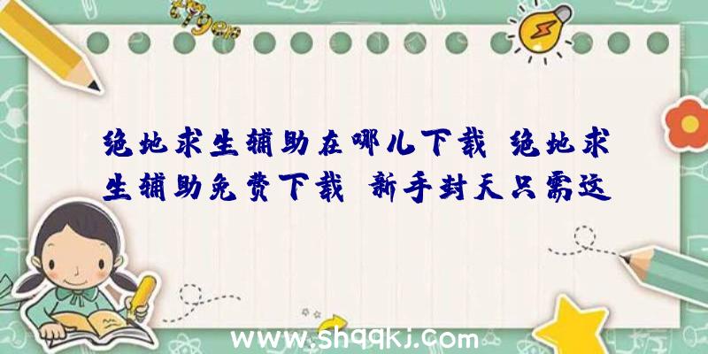 绝地求生辅助在哪儿下载（绝地求生辅助免费下载,新手封天只需这一步）