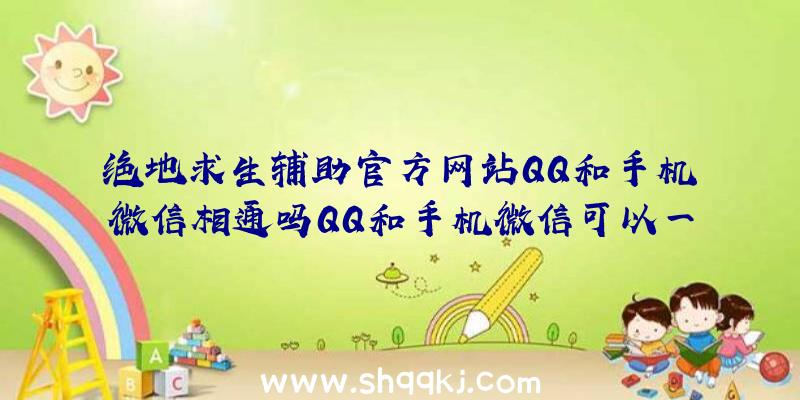 绝地求生辅助官方网站QQ和手机微信相通吗QQ和手机微信可以一起玩吗