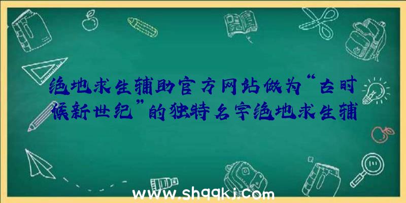 绝地求生辅助官方网站做为“古时候新世纪”的独特名字绝地求生辅助