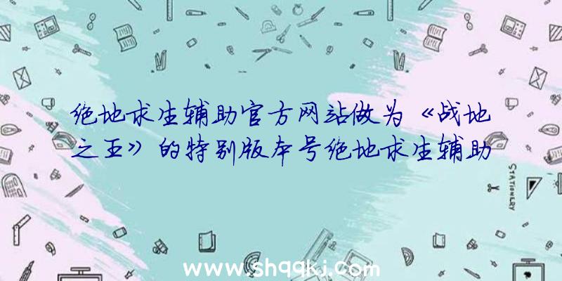 绝地求生辅助官方网站做为《战地之王》的特别版本号绝地求生辅助