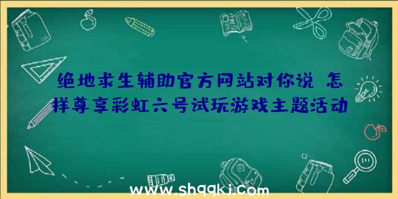 绝地求生辅助官方网站对你说：怎样尊享彩虹六号试玩游戏主题活动？