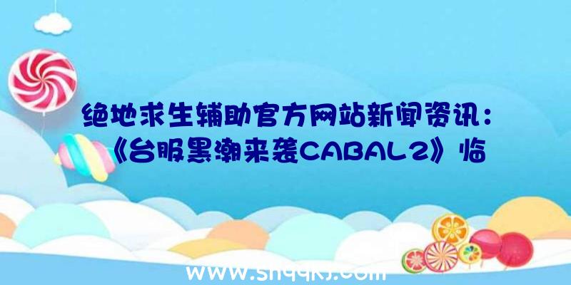 绝地求生辅助官方网站新闻资讯：《台服黑潮来袭CABAL2》临时性检修通告