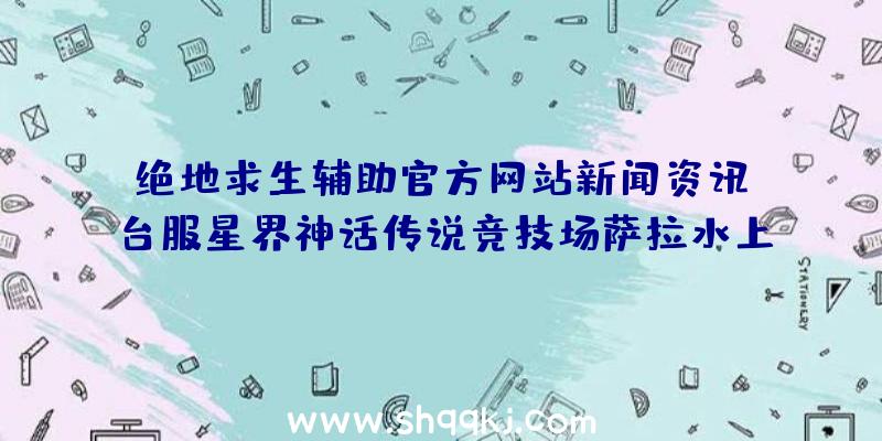 绝地求生辅助官方网站新闻资讯：台服星界神话传说竞技场萨拉水上乐园开战化身为星灵前去新团本