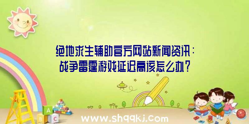 绝地求生辅助官方网站新闻资讯：战争雷霆游戏延迟高该怎么办？