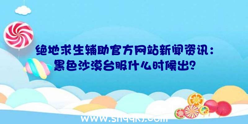 绝地求生辅助官方网站新闻资讯：黑色沙漠台服什么时候出？