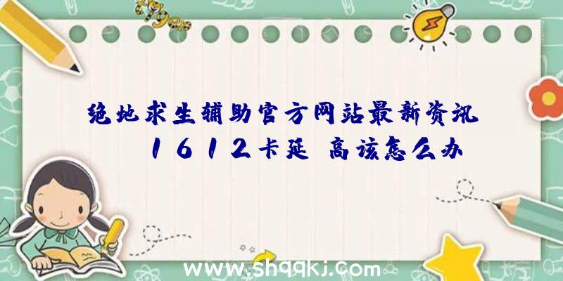 绝地求生辅助官方网站最新资讯：cod1612卡延迟高该怎么办？