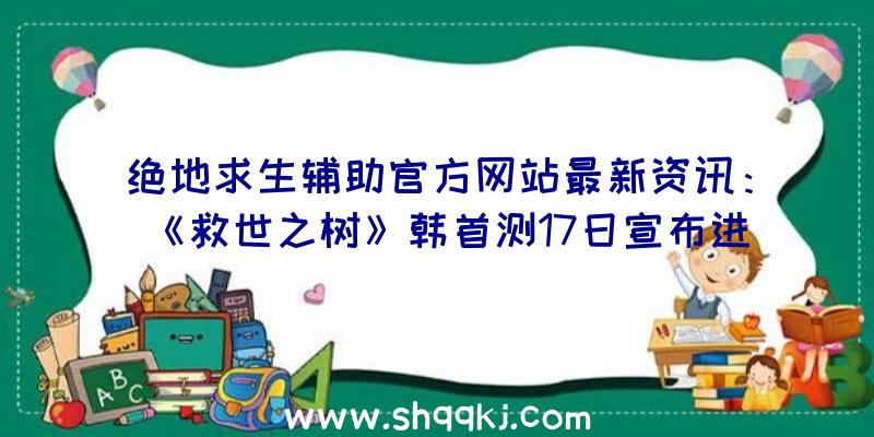 绝地求生辅助官方网站最新资讯：《救世之树》韩首测17日宣布进行，全新OB情报信息