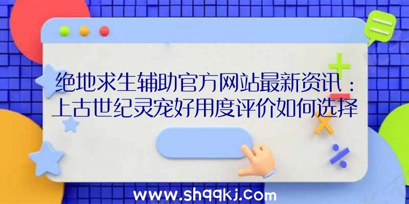 绝地求生辅助官方网站最新资讯：上古世纪灵宠好用度评价如何选择合适小宠物