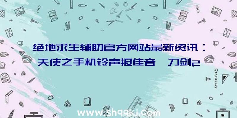 绝地求生辅助官方网站最新资讯：天使之手机铃声报佳音《刀剑2》《梦想世界》等协同庆祝