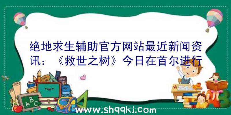 绝地求生辅助官方网站最近新闻资讯：《救世之树》今日在首尔进行首测