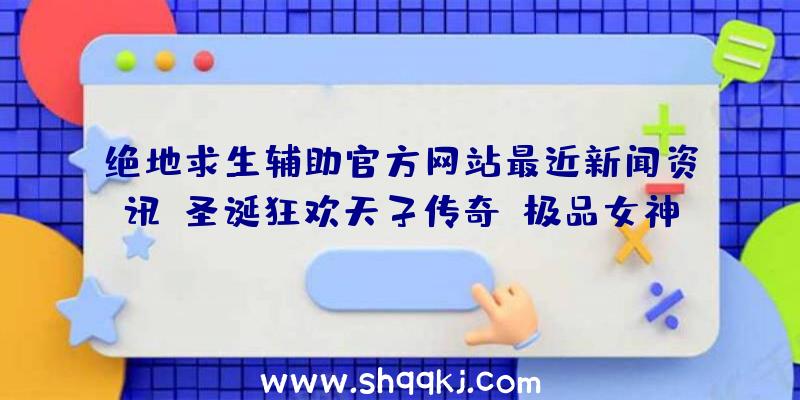 绝地求生辅助官方网站最近新闻资讯：圣诞狂欢天子传奇、极品女神等众多手机游戏发布系列活动