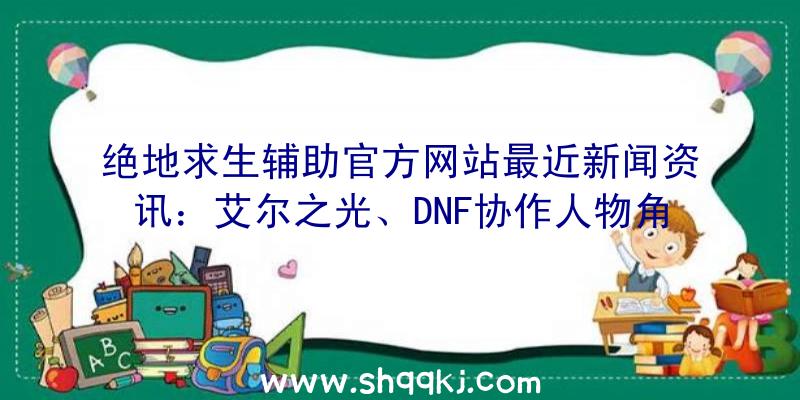 绝地求生辅助官方网站最近新闻资讯：艾尔之光、DNF协作人物角色ROSE从即日起宣布于韩国版对外开放