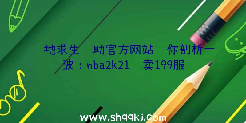 绝地求生辅助官方网站让你剖析一波：nba2k21还卖199服务器版价格上涨10美金？