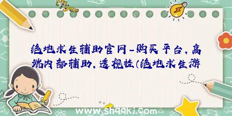 绝地求生辅助官网-购买平台,高端内部辅助,透视挂（绝地求生游戏平稳小号的协助）