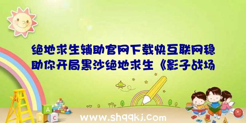 绝地求生辅助官网下载快互联网稳助你开局黑沙绝地求生《影子战场》终测到来