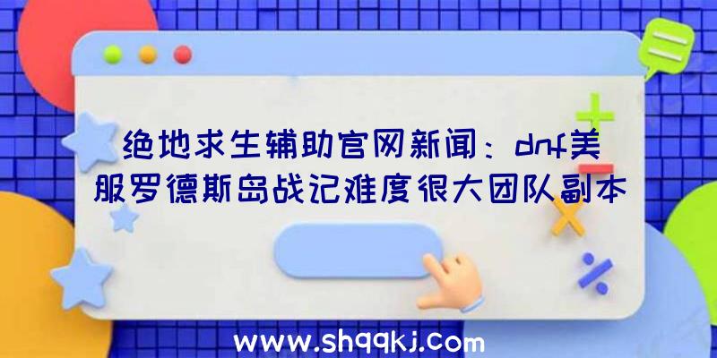 绝地求生辅助官网新闻：dnf美服罗德斯岛战记难度很大团队副本‘贪欲谜宫’展望