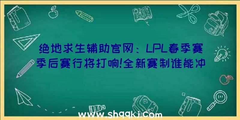 绝地求生辅助官网：LPL春季赛季后赛行将打响!全新赛制谁能冲出“逝世亡半区”？