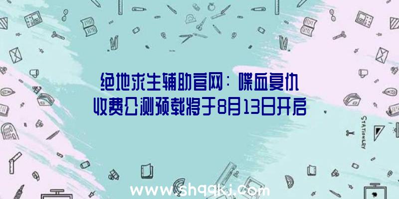 绝地求生辅助官网：《喋血复仇》收费公测预载将于8月13日开启!Steam规范版298元