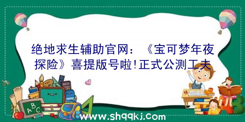 绝地求生辅助官网：《宝可梦年夜探险》喜提版号啦!正式公测工夫将在近期官宣