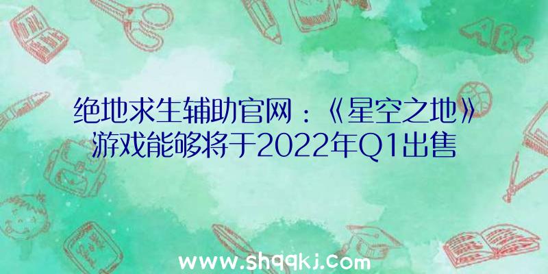 绝地求生辅助官网：《星空之地》游戏能够将于2022年Q1出售拥有更多内零碎需求更多工夫完美测试