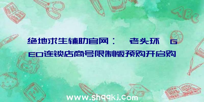 绝地求生辅助官网：《老头环》GEO连锁店商号限制版预购开启购置即送“灵马口笛指环”复刻