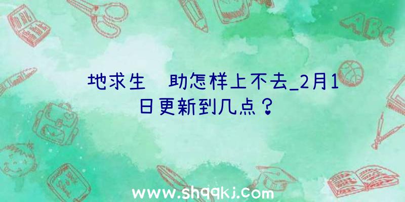 绝地求生辅助怎样上不去_2月1日更新到几点？