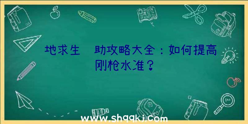 绝地求生辅助攻略大全：如何提高刚枪水准？