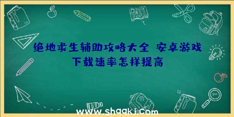 绝地求生辅助攻略大全：安卓游戏下载速率怎样提高？