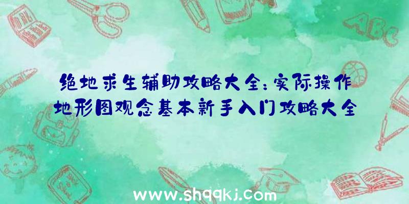 绝地求生辅助攻略大全：实际操作地形图观念基本新手入门攻略大全