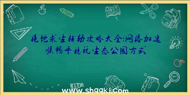 绝地求生辅助攻略大全：网络加速顺畅平稳玩生态公园方式