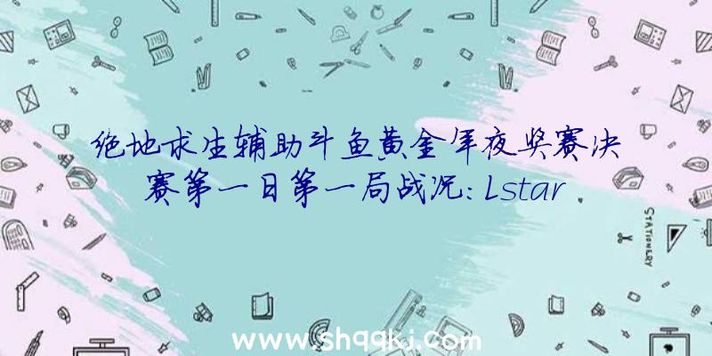 绝地求生辅助斗鱼黄金年夜奖赛决赛第一日第一局战况：Lstars战队13杀吃鸡辅助