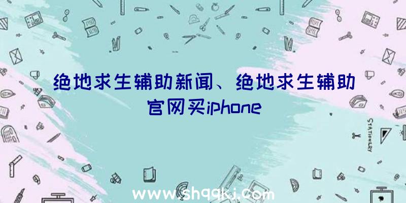 绝地求生辅助新闻、绝地求生辅助官网买iphone