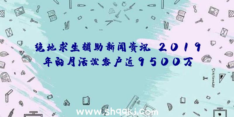 绝地求生辅助新闻资讯：2019年的月活泼客户近9500万