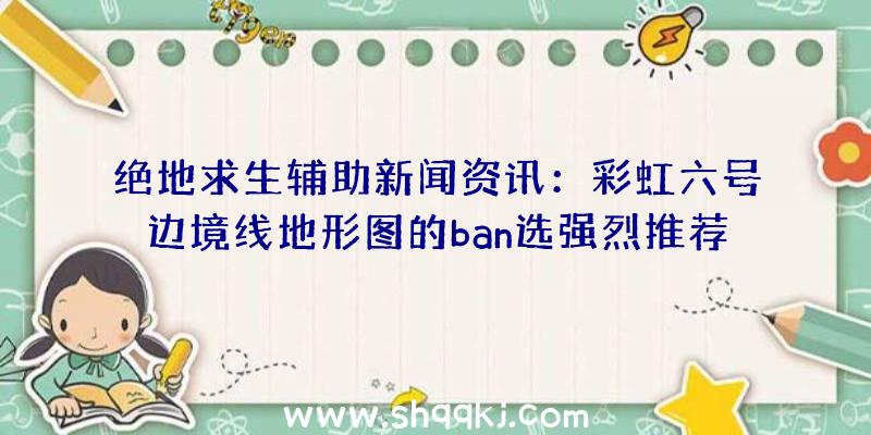 绝地求生辅助新闻资讯：彩虹六号边境线地形图的ban选强烈推荐