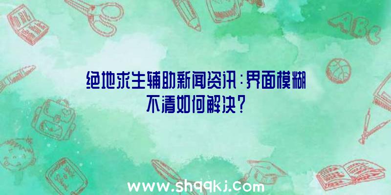 绝地求生辅助新闻资讯：界面模糊不清如何解决？