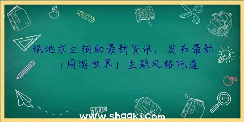 绝地求生辅助最新资讯：发布最新「周游世界」主题风格跑道