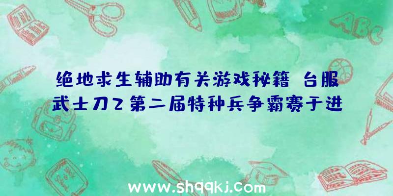 绝地求生辅助有关游戏秘籍：台服武士刀2第二届特种兵争霸赛于进到总决赛环节