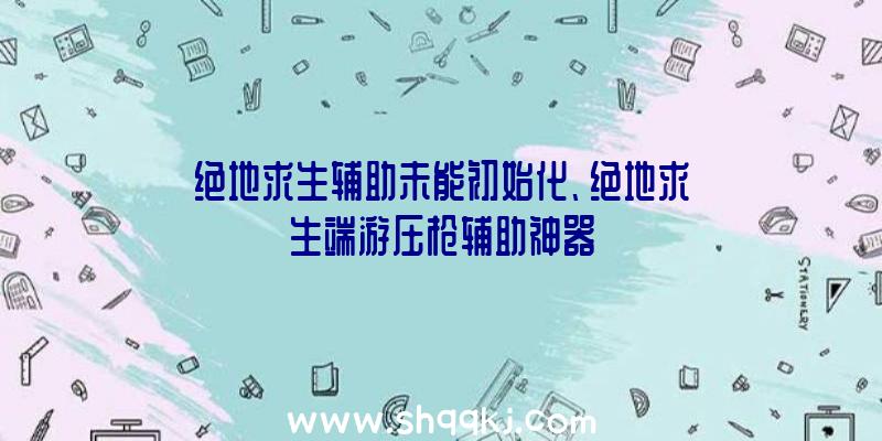 绝地求生辅助未能初始化、绝地求生端游压枪辅助神器