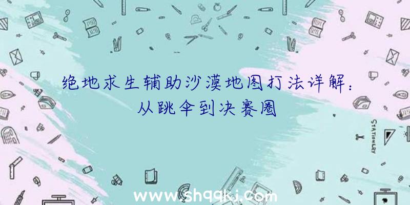 绝地求生辅助沙漠地图打法详解：从跳伞到决赛圈