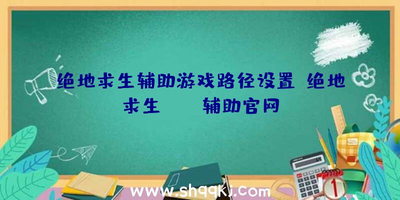 绝地求生辅助游戏路径设置、绝地求生boss辅助官网