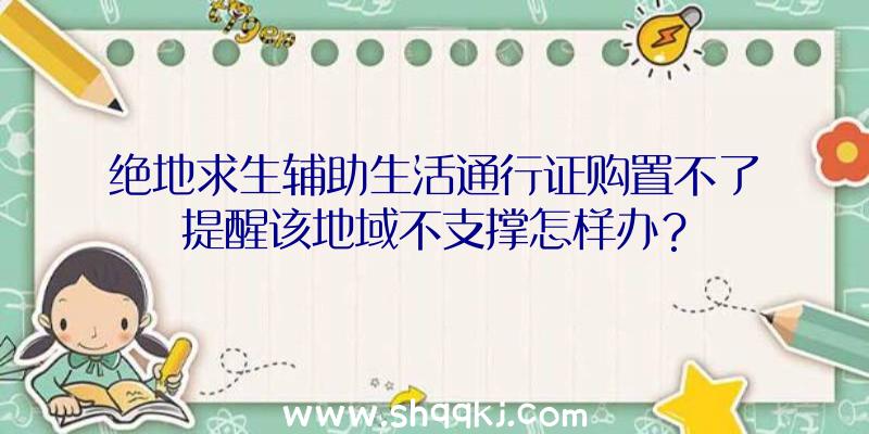 绝地求生辅助生活通行证购置不了提醒该地域不支撑怎样办？