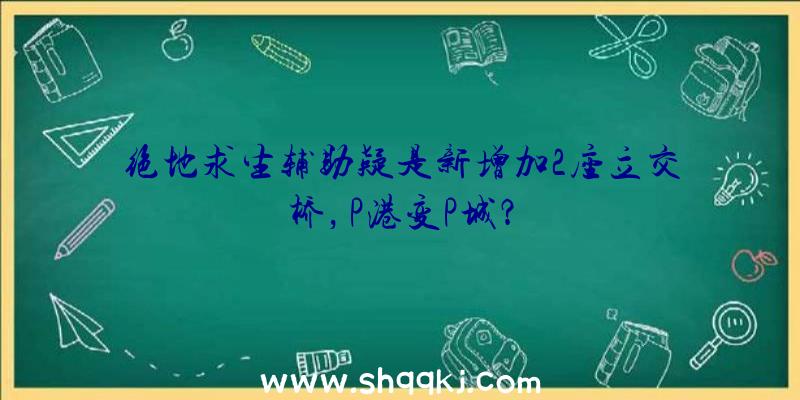 绝地求生辅助疑是新增加2座立交桥，P港变P城？