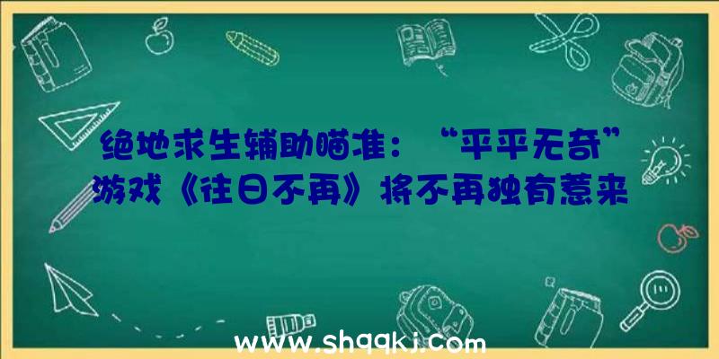 绝地求生辅助瞄准：“平平无奇”游戏《往日不再》将不再独有惹来的又是玩家一波嘲讽