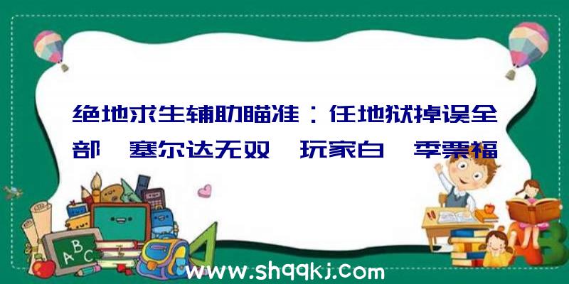 绝地求生辅助瞄准：任地狱掉误全部《塞尔达无双》玩家白嫖季票福利!后续更新时将处理毛病