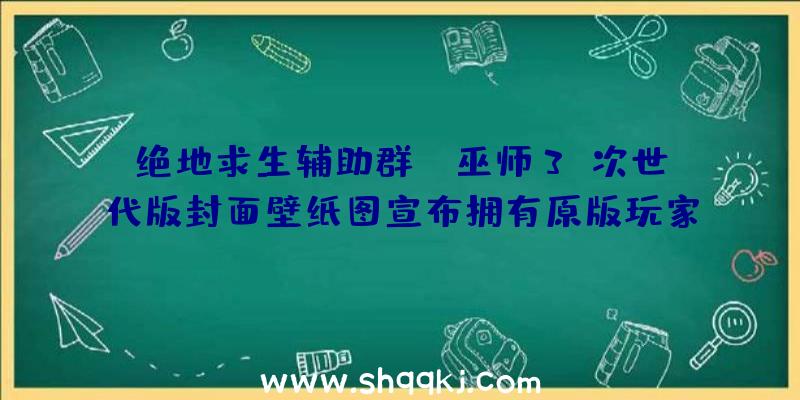 绝地求生辅助群：《巫师3》次世代版封面壁纸图宣布拥有原版玩家可收费晋级