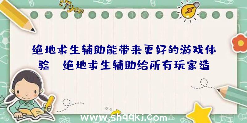 绝地求生辅助能带来更好的游戏体验！（绝地求生辅助给所有玩家造成的优势和好处）