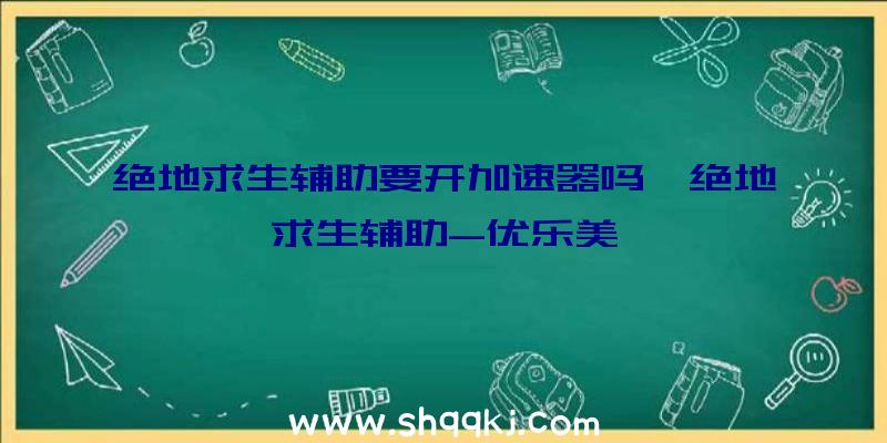 绝地求生辅助要开加速器吗、绝地求生辅助-优乐美