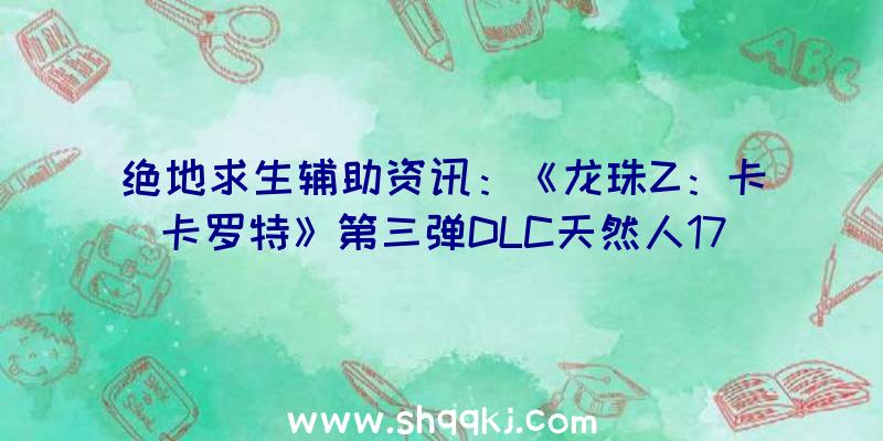 绝地求生辅助资讯：《龙珠Z：卡卡罗特》第三弹DLC天然人17号/18号退场